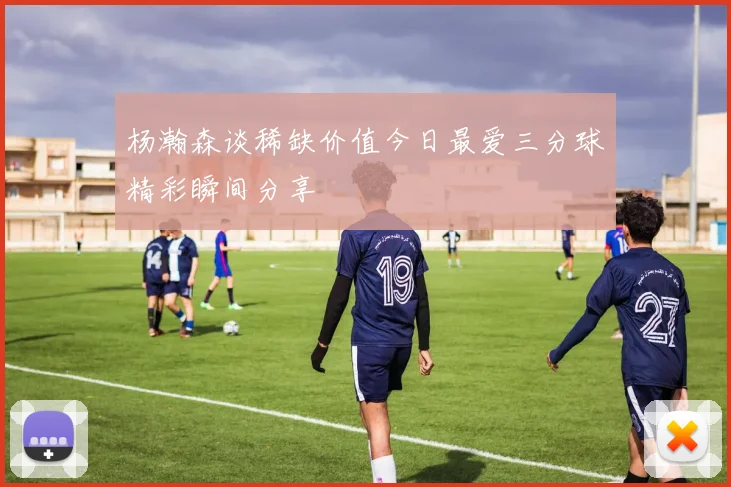 杨瀚森谈稀缺价值今日最爱三分球精彩瞬间分享