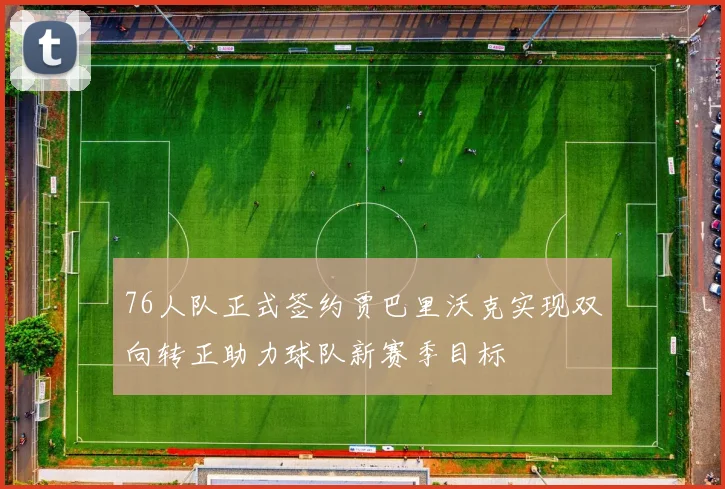 76人队正式签约贾巴里沃克实现双向转正助力球队新赛季目标