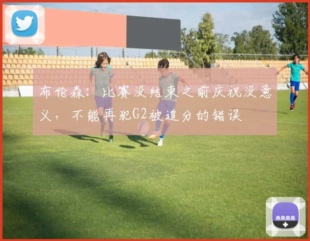 布伦森：比赛没结束之前庆祝没意义，不能再犯G2被追分的错误