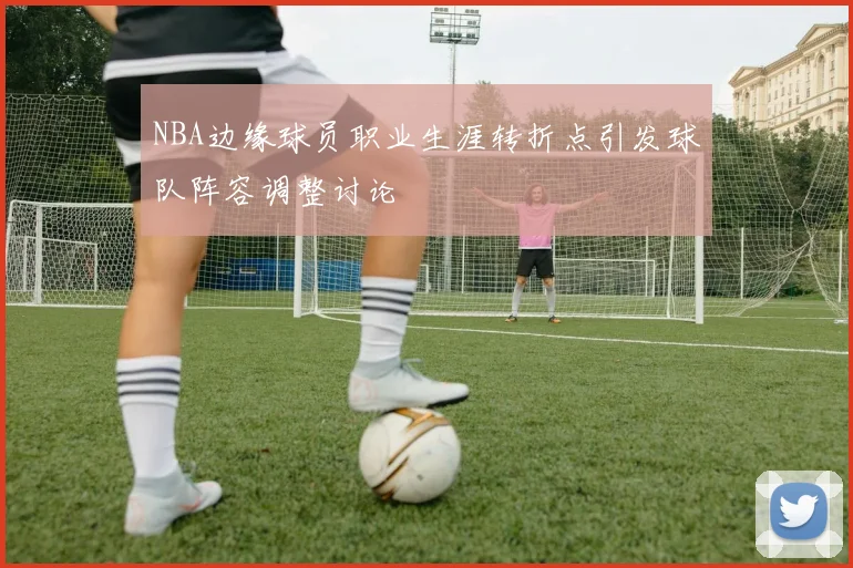 NBA边缘球员职业生涯转折点引发球队阵容调整讨论